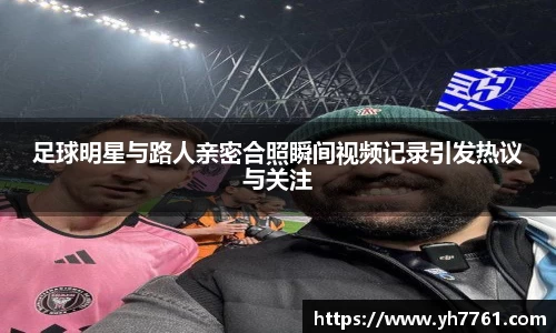 足球明星与路人亲密合照瞬间视频记录引发热议与关注