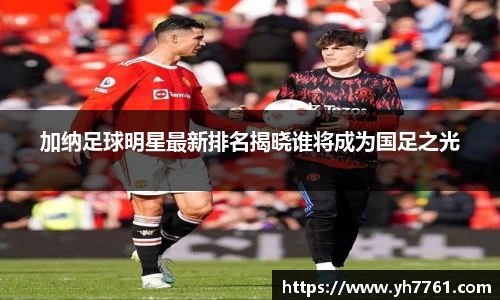 加纳足球明星最新排名揭晓谁将成为国足之光